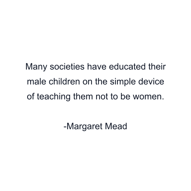 Many societies have educated their male children on the simple device of teaching them not to be women.