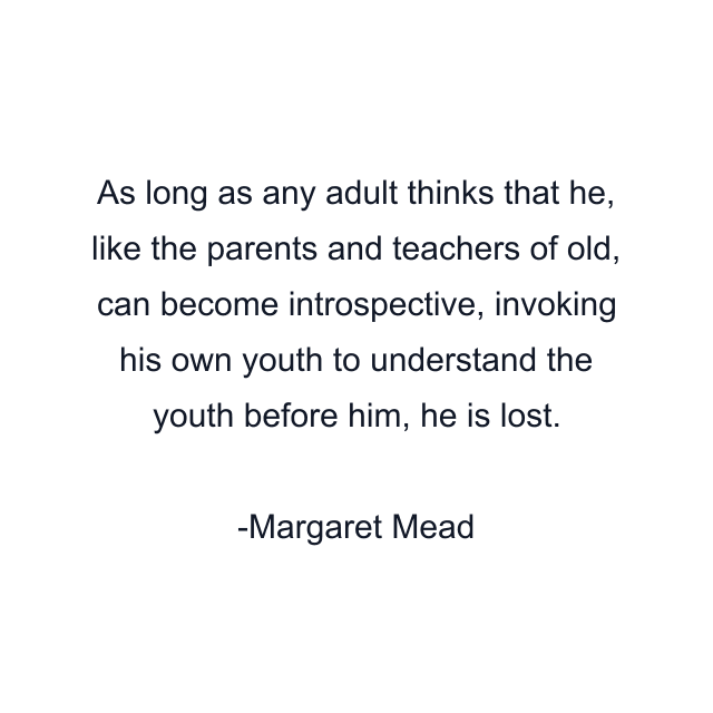 As long as any adult thinks that he, like the parents and teachers of old, can become introspective, invoking his own youth to understand the youth before him, he is lost.