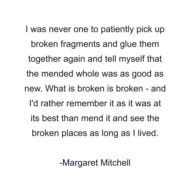 I was never one to patiently pick up broken fragments and glue them together again and tell myself that the mended whole was as good as new. What is broken is broken - and I'd rather remember it as it was at its best than mend it and see the broken places as long as I lived.