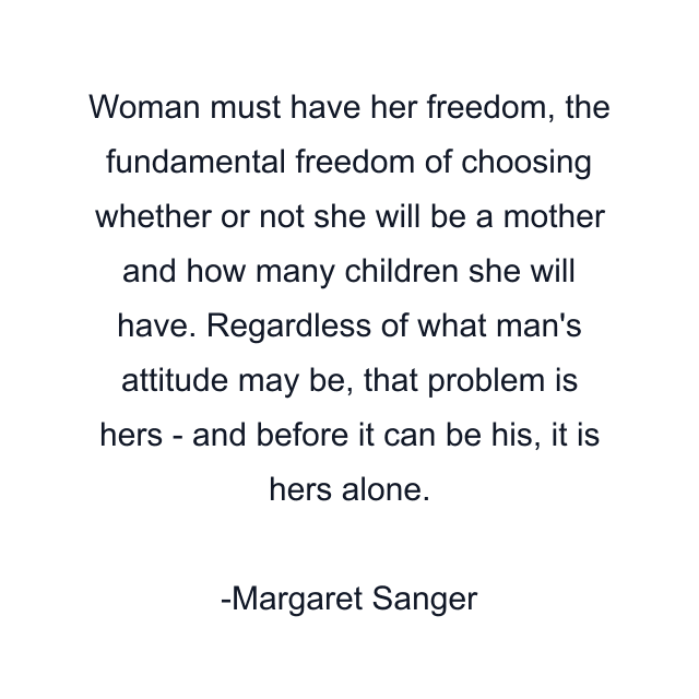 Woman must have her freedom, the fundamental freedom of choosing whether or not she will be a mother and how many children she will have. Regardless of what man's attitude may be, that problem is hers - and before it can be his, it is hers alone.