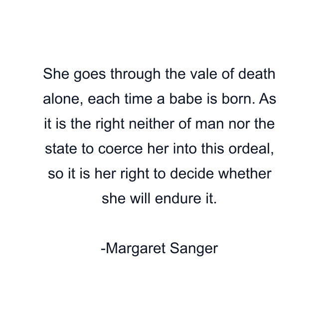 She goes through the vale of death alone, each time a babe is born. As it is the right neither of man nor the state to coerce her into this ordeal, so it is her right to decide whether she will endure it.