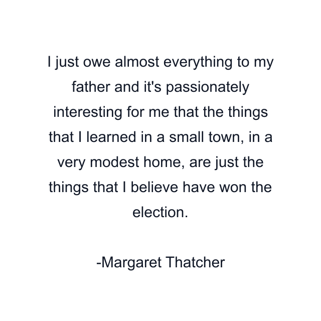 I just owe almost everything to my father and it's passionately interesting for me that the things that I learned in a small town, in a very modest home, are just the things that I believe have won the election.