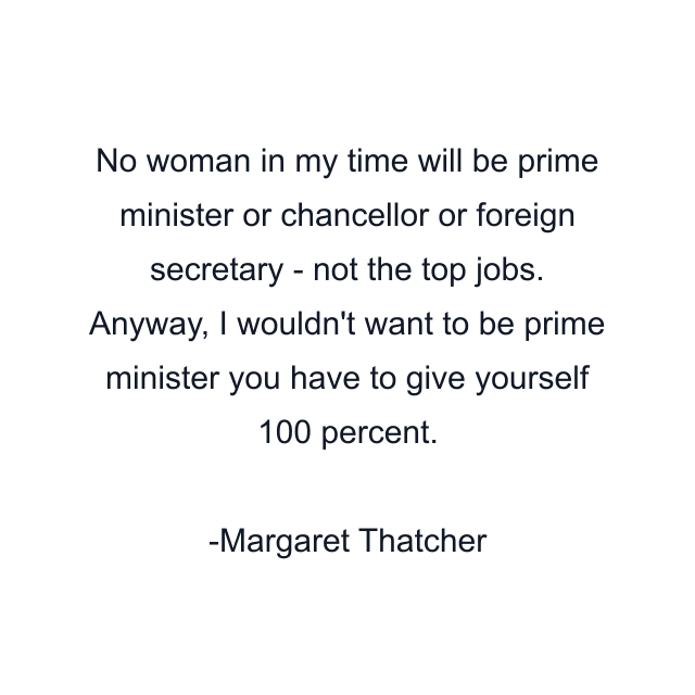 No woman in my time will be prime minister or chancellor or foreign secretary - not the top jobs. Anyway, I wouldn't want to be prime minister you have to give yourself 100 percent.