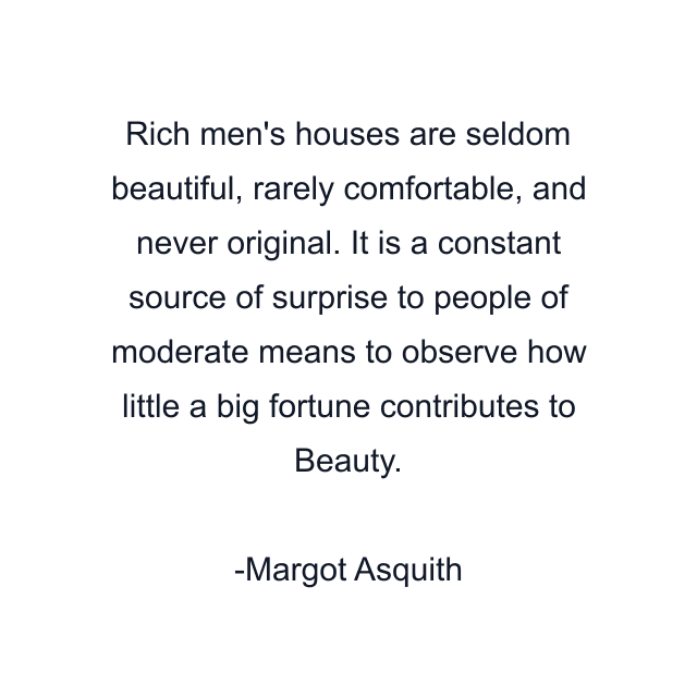 Rich men's houses are seldom beautiful, rarely comfortable, and never original. It is a constant source of surprise to people of moderate means to observe how little a big fortune contributes to Beauty.