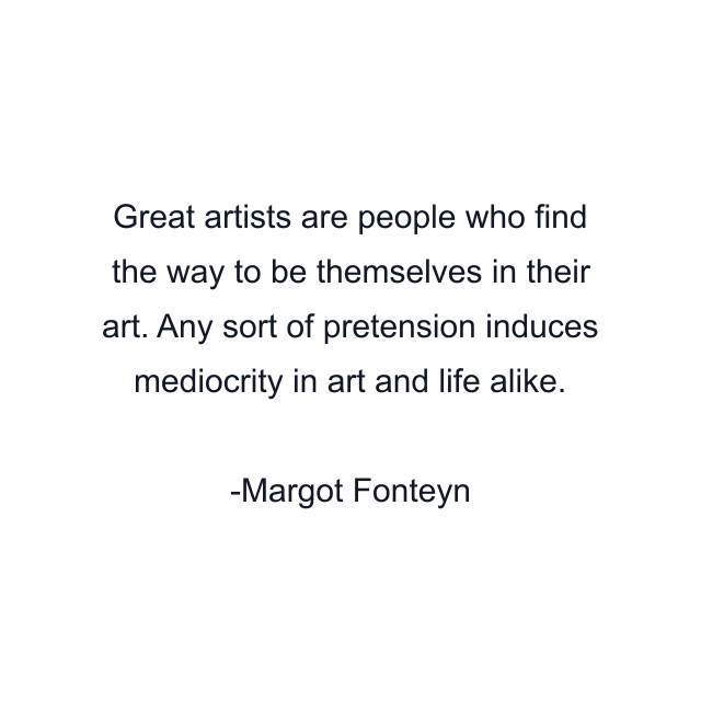 Great artists are people who find the way to be themselves in their art. Any sort of pretension induces mediocrity in art and life alike.