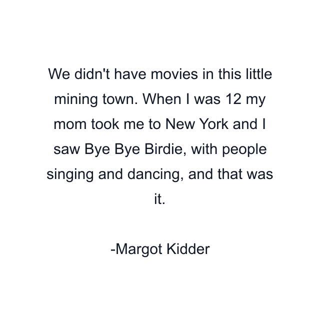 We didn't have movies in this little mining town. When I was 12 my mom took me to New York and I saw Bye Bye Birdie, with people singing and dancing, and that was it.