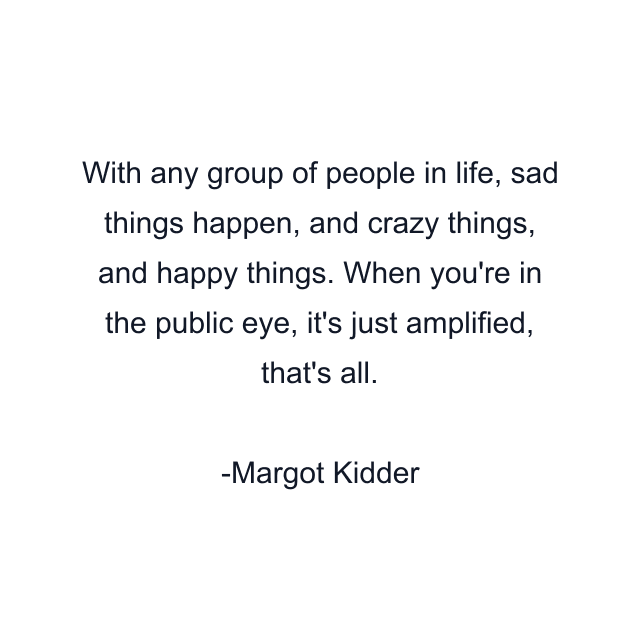 With any group of people in life, sad things happen, and crazy things, and happy things. When you're in the public eye, it's just amplified, that's all.