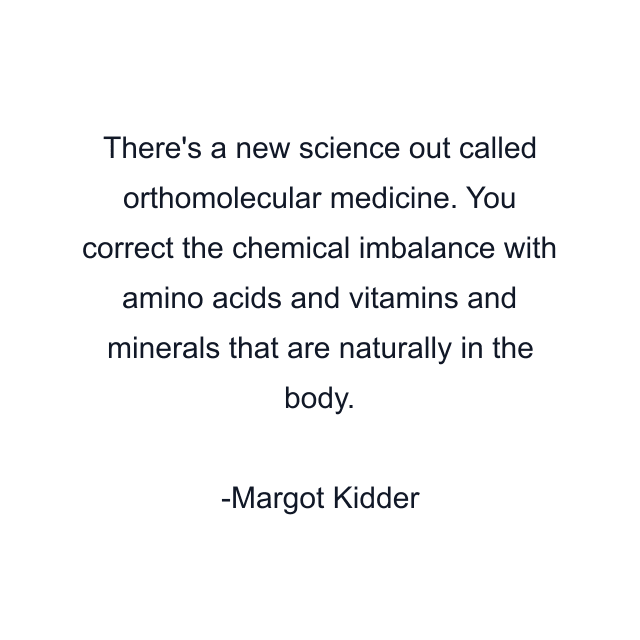 There's a new science out called orthomolecular medicine. You correct the chemical imbalance with amino acids and vitamins and minerals that are naturally in the body.