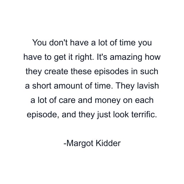 You don't have a lot of time you have to get it right. It's amazing how they create these episodes in such a short amount of time. They lavish a lot of care and money on each episode, and they just look terrific.