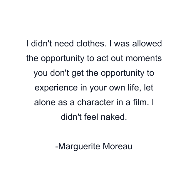 I didn't need clothes. I was allowed the opportunity to act out moments you don't get the opportunity to experience in your own life, let alone as a character in a film. I didn't feel naked.