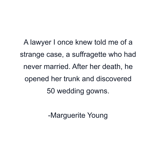 A lawyer I once knew told me of a strange case, a suffragette who had never married. After her death, he opened her trunk and discovered 50 wedding gowns.