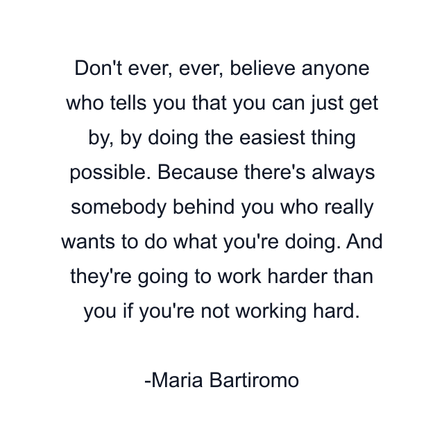 Don't ever, ever, believe anyone who tells you that you can just get by, by doing the easiest thing possible. Because there's always somebody behind you who really wants to do what you're doing. And they're going to work harder than you if you're not working hard.