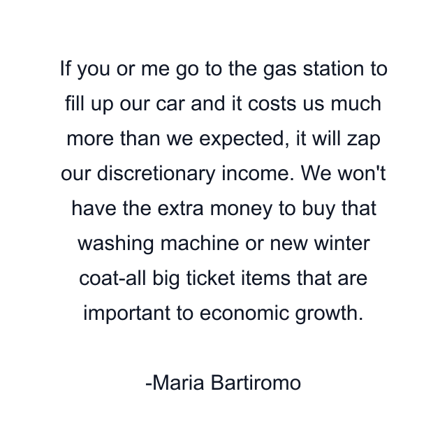 If you or me go to the gas station to fill up our car and it costs us much more than we expected, it will zap our discretionary income. We won't have the extra money to buy that washing machine or new winter coat-all big ticket items that are important to economic growth.