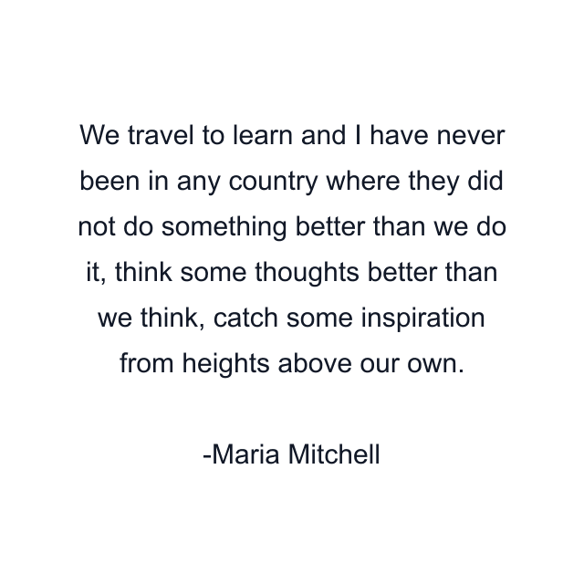 We travel to learn and I have never been in any country where they did not do something better than we do it, think some thoughts better than we think, catch some inspiration from heights above our own.