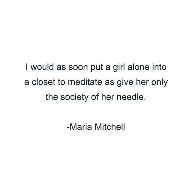 I would as soon put a girl alone into a closet to meditate as give her only the society of her needle.