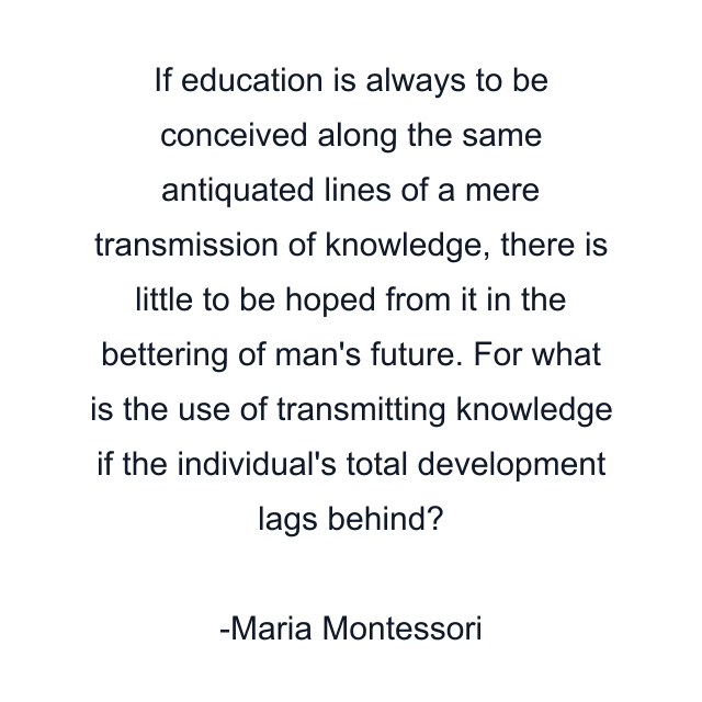 If education is always to be conceived along the same antiquated lines of a mere transmission of knowledge, there is little to be hoped from it in the bettering of man's future. For what is the use of transmitting knowledge if the individual's total development lags behind?