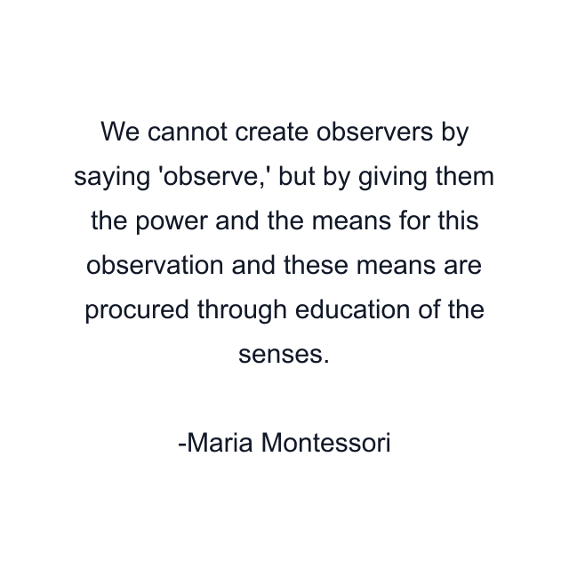 We cannot create observers by saying 'observe,' but by giving them the power and the means for this observation and these means are procured through education of the senses.