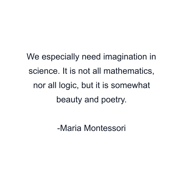 We especially need imagination in science. It is not all mathematics, nor all logic, but it is somewhat beauty and poetry.