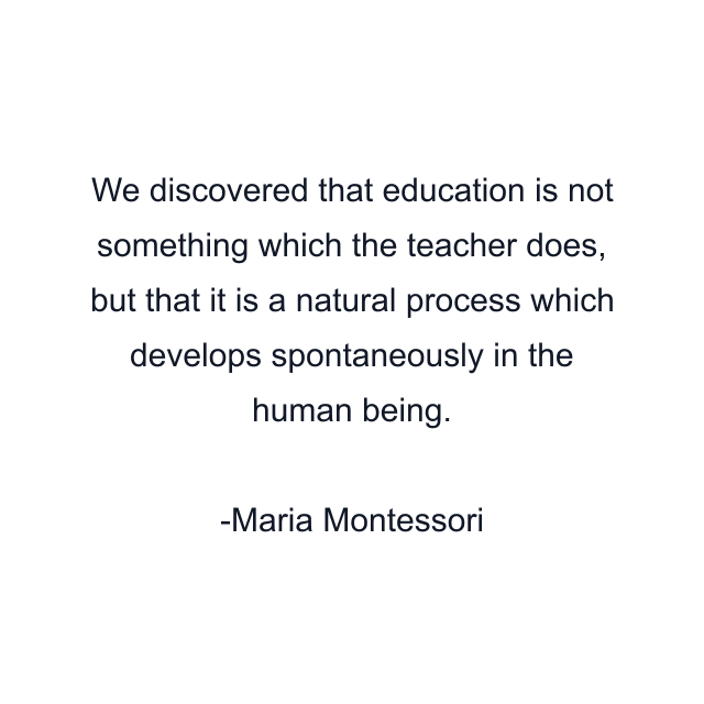 We discovered that education is not something which the teacher does, but that it is a natural process which develops spontaneously in the human being.