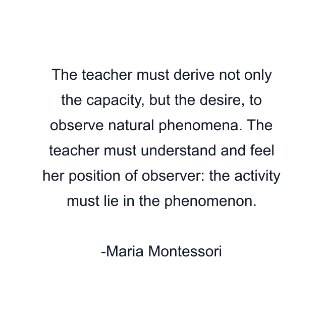 The teacher must derive not only the capacity, but the desire, to observe natural phenomena. The teacher must understand and feel her position of observer: the activity must lie in the phenomenon.