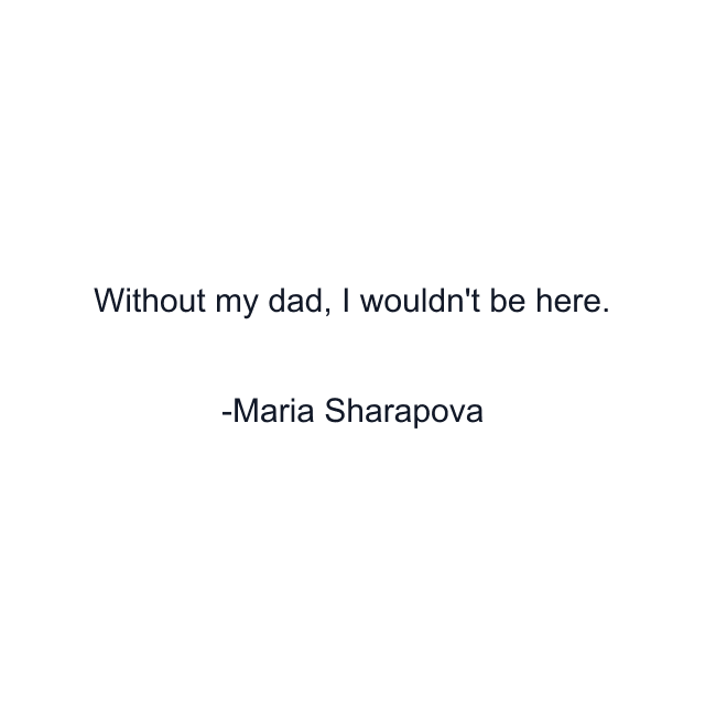 Without my dad, I wouldn't be here.