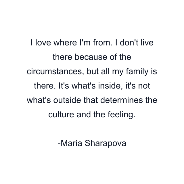 I love where I'm from. I don't live there because of the circumstances, but all my family is there. It's what's inside, it's not what's outside that determines the culture and the feeling.