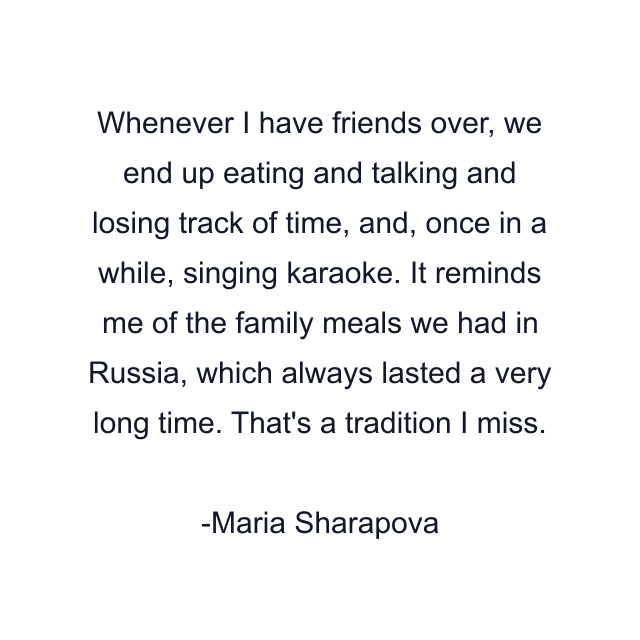 Whenever I have friends over, we end up eating and talking and losing track of time, and, once in a while, singing karaoke. It reminds me of the family meals we had in Russia, which always lasted a very long time. That's a tradition I miss.