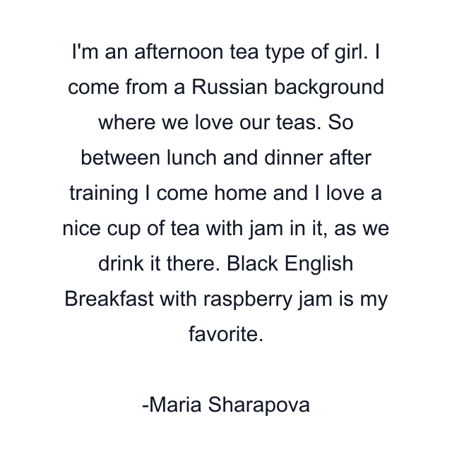 I'm an afternoon tea type of girl. I come from a Russian background where we love our teas. So between lunch and dinner after training I come home and I love a nice cup of tea with jam in it, as we drink it there. Black English Breakfast with raspberry jam is my favorite.