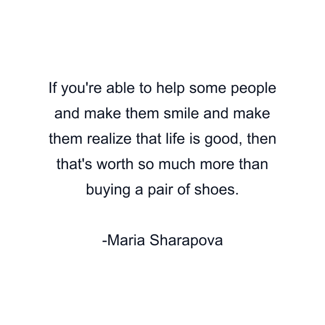 If you're able to help some people and make them smile and make them realize that life is good, then that's worth so much more than buying a pair of shoes.