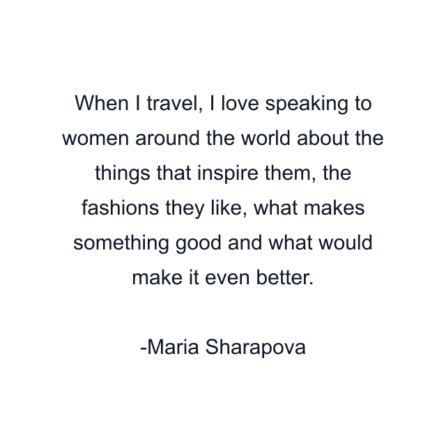 When I travel, I love speaking to women around the world about the things that inspire them, the fashions they like, what makes something good and what would make it even better.