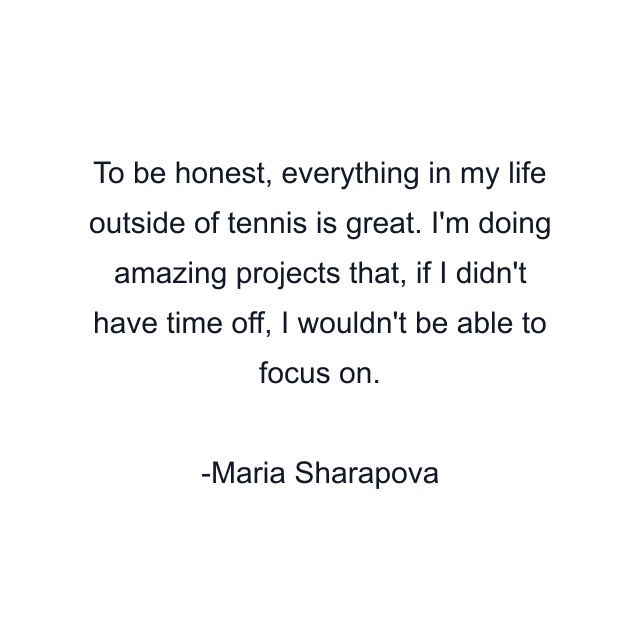 To be honest, everything in my life outside of tennis is great. I'm doing amazing projects that, if I didn't have time off, I wouldn't be able to focus on.