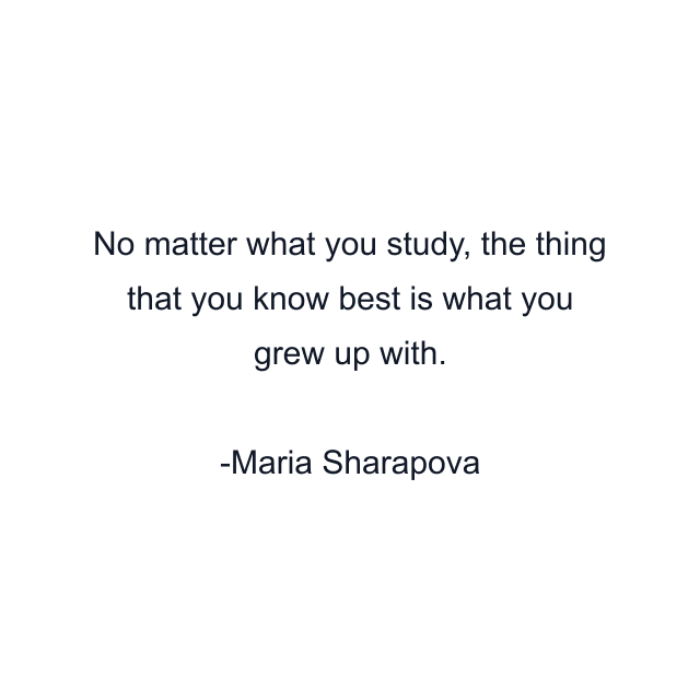 No matter what you study, the thing that you know best is what you grew up with.