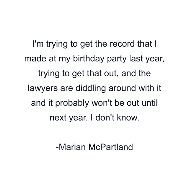 I'm trying to get the record that I made at my birthday party last year, trying to get that out, and the lawyers are diddling around with it and it probably won't be out until next year. I don't know.