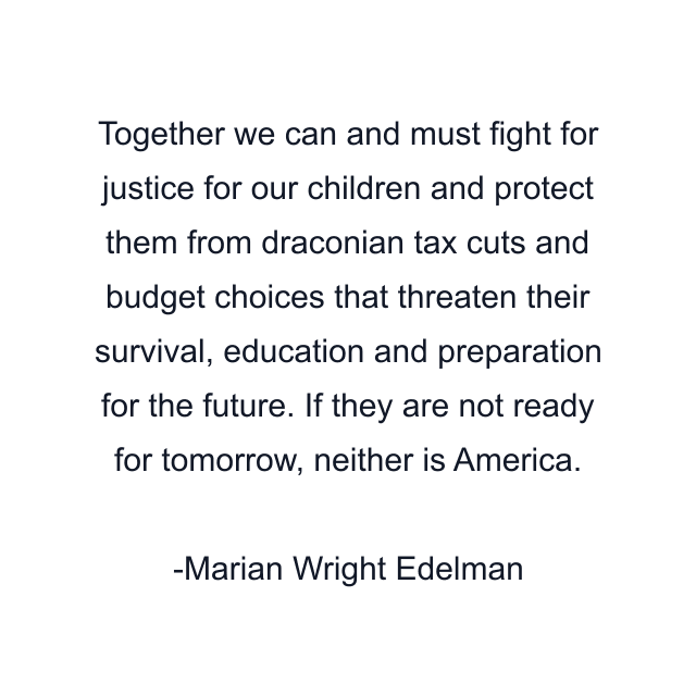 Together we can and must fight for justice for our children and protect them from draconian tax cuts and budget choices that threaten their survival, education and preparation for the future. If they are not ready for tomorrow, neither is America.