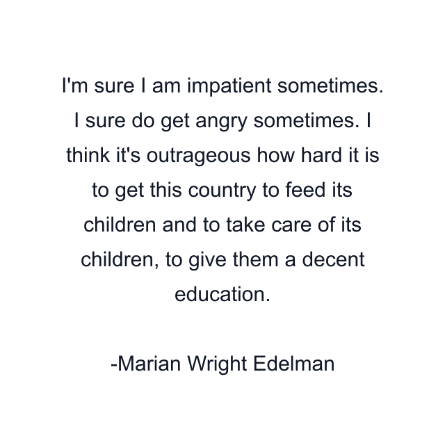 I'm sure I am impatient sometimes. I sure do get angry sometimes. I think it's outrageous how hard it is to get this country to feed its children and to take care of its children, to give them a decent education.