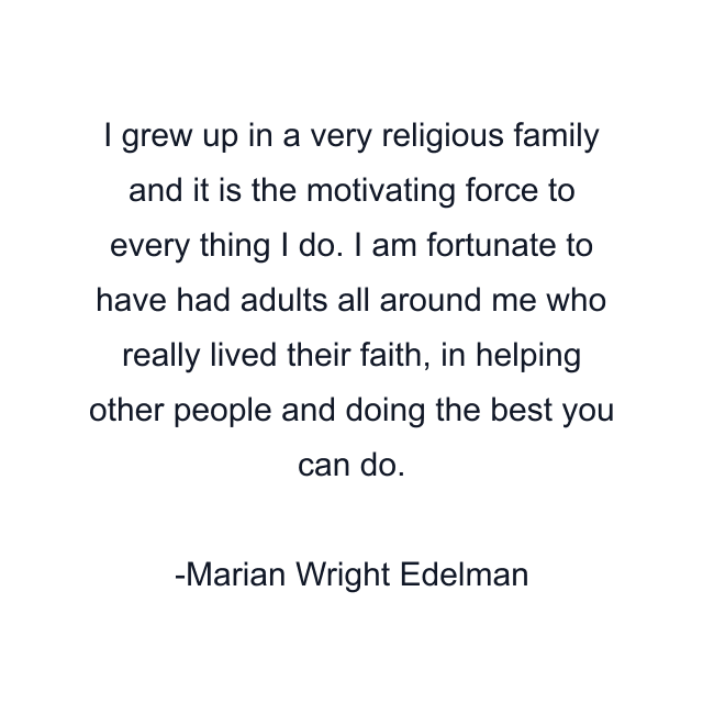 I grew up in a very religious family and it is the motivating force to every thing I do. I am fortunate to have had adults all around me who really lived their faith, in helping other people and doing the best you can do.