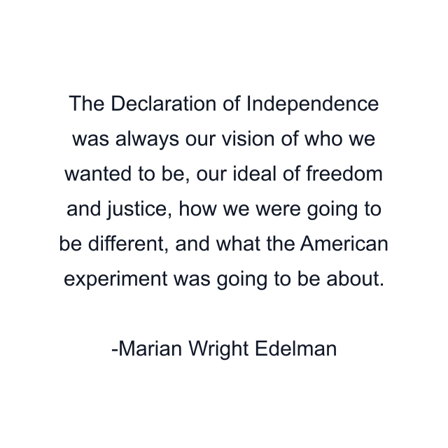 The Declaration of Independence was always our vision of who we wanted to be, our ideal of freedom and justice, how we were going to be different, and what the American experiment was going to be about.