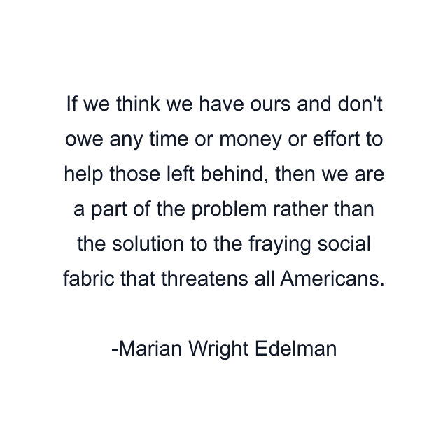 If we think we have ours and don't owe any time or money or effort to help those left behind, then we are a part of the problem rather than the solution to the fraying social fabric that threatens all Americans.