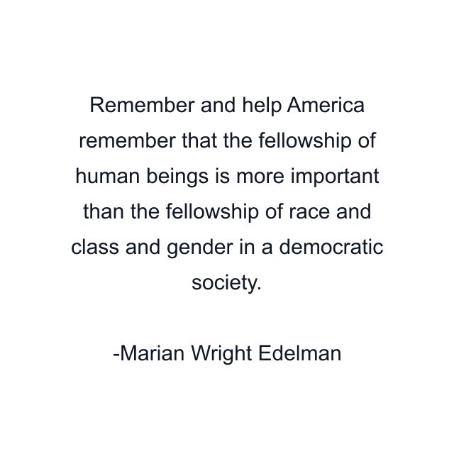 Remember and help America remember that the fellowship of human beings is more important than the fellowship of race and class and gender in a democratic society.