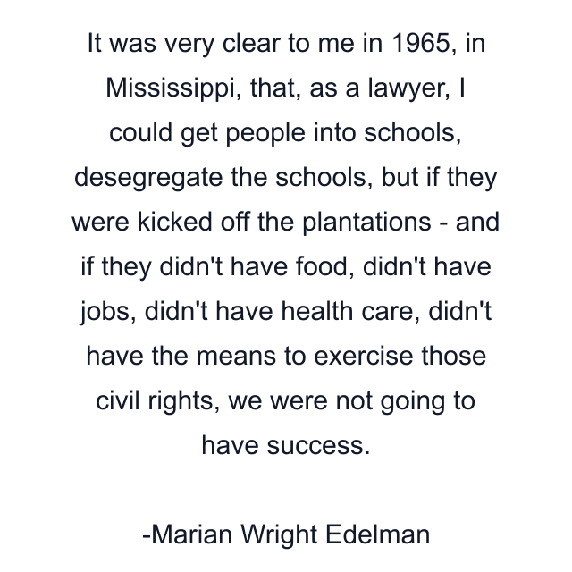 It was very clear to me in 1965, in Mississippi, that, as a lawyer, I could get people into schools, desegregate the schools, but if they were kicked off the plantations - and if they didn't have food, didn't have jobs, didn't have health care, didn't have the means to exercise those civil rights, we were not going to have success.