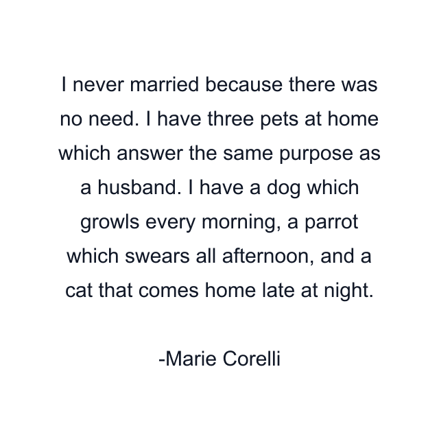 I never married because there was no need. I have three pets at home which answer the same purpose as a husband. I have a dog which growls every morning, a parrot which swears all afternoon, and a cat that comes home late at night.