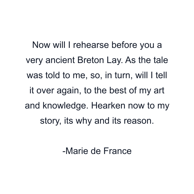 Now will I rehearse before you a very ancient Breton Lay. As the tale was told to me, so, in turn, will I tell it over again, to the best of my art and knowledge. Hearken now to my story, its why and its reason.