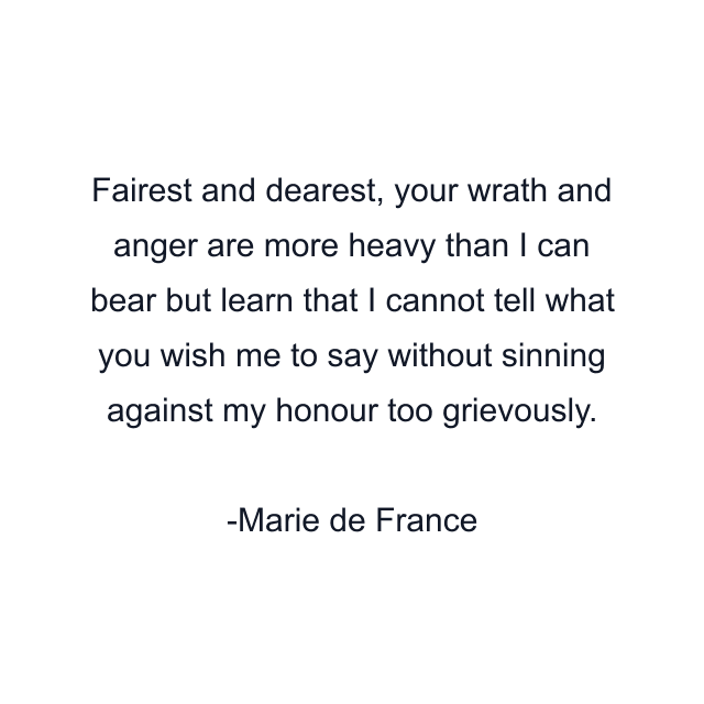 Fairest and dearest, your wrath and anger are more heavy than I can bear but learn that I cannot tell what you wish me to say without sinning against my honour too grievously.