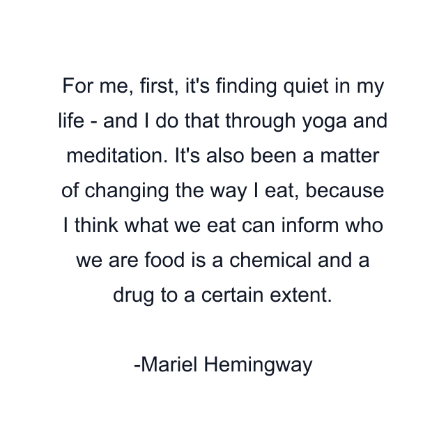 For me, first, it's finding quiet in my life - and I do that through yoga and meditation. It's also been a matter of changing the way I eat, because I think what we eat can inform who we are food is a chemical and a drug to a certain extent.