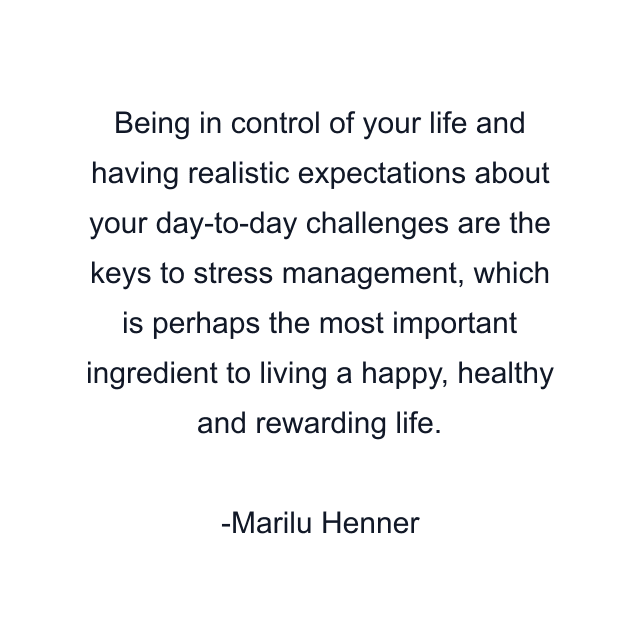 Being in control of your life and having realistic expectations about your day-to-day challenges are the keys to stress management, which is perhaps the most important ingredient to living a happy, healthy and rewarding life.