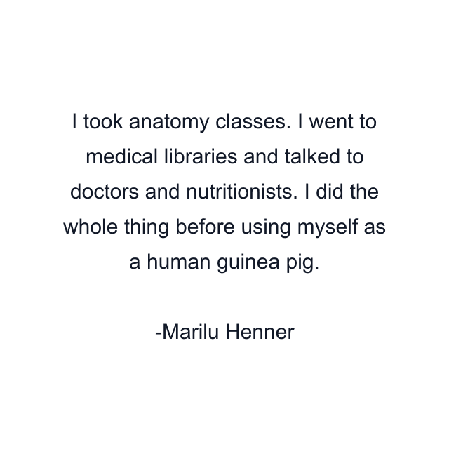 I took anatomy classes. I went to medical libraries and talked to doctors and nutritionists. I did the whole thing before using myself as a human guinea pig.