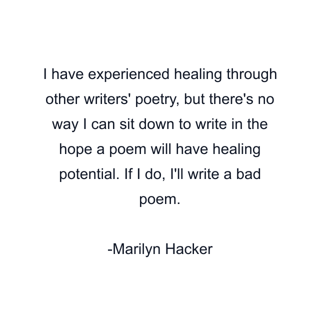 I have experienced healing through other writers' poetry, but there's no way I can sit down to write in the hope a poem will have healing potential. If I do, I'll write a bad poem.