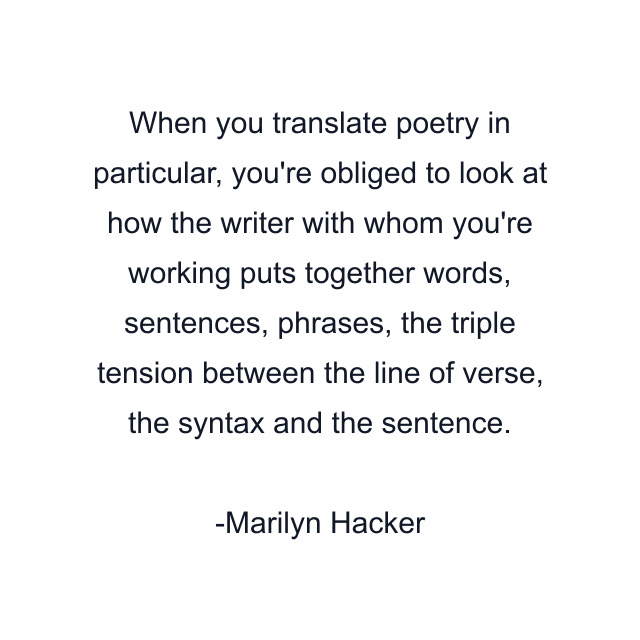 When you translate poetry in particular, you're obliged to look at how the writer with whom you're working puts together words, sentences, phrases, the triple tension between the line of verse, the syntax and the sentence.