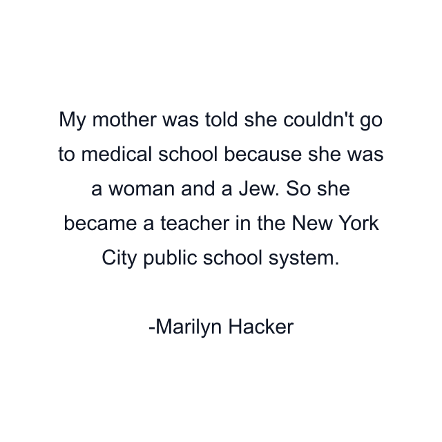 My mother was told she couldn't go to medical school because she was a woman and a Jew. So she became a teacher in the New York City public school system.