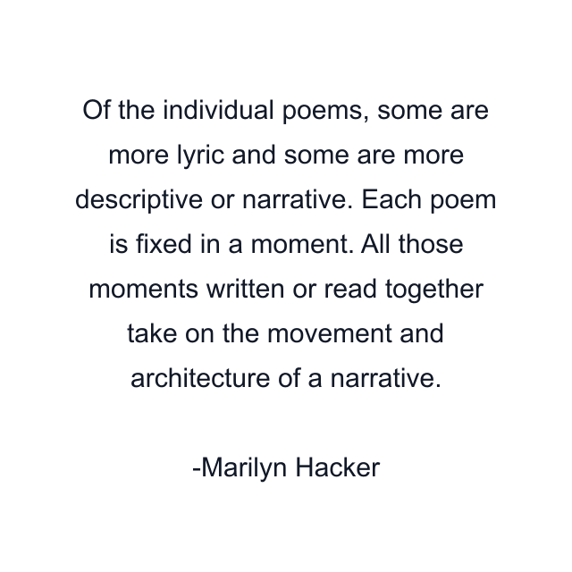 Of the individual poems, some are more lyric and some are more descriptive or narrative. Each poem is fixed in a moment. All those moments written or read together take on the movement and architecture of a narrative.